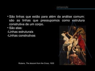 composição
• São linhas que estão para além da análise comum:
são as linhas que pressupomos como estrutura
construtiva de um corpo.
• São elas:
-Linhas estruturais
-Linhas construtivas
Rubens, The descent from the Cross, 1630
 
