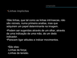 composição
•Linhas implícitas
•São linhas, que tal como as linhas intrínsecas, não
são visíveis, numa primeira analise, mas que
adquirem um papel determinante na imagem.
•Podem ser sugeridas através de um olhar, através
de uma indicação de uma mão, de um dedo
indicador.
•Parecem ligar atitudes e indicar movimentos.
•São elas:
-Linhas de força;
-Linhas de tensão.
 