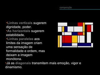 composição
•Linhas verticais sugerem
dignidade, poder.
•As horizontais sugerem
estabilidade.
•Linhas paralelas aos
limites da imagem criam
uma sensação de
formalidade e ordem, mas
deixam a imagem
monótona.
•Já as diagonais transmitem mais emoção, vigor e
dinamismo.
 