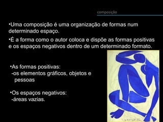 composição
•Uma composição é uma organização de formas num
determinado espaço.
•É a forma como o autor coloca e dispõe as formas positivas
e os espaços negativos dentro de um determinado formato.
•As formas positivas:
-os elementos gráficos, objetos e
pessoas
•Os espaços negativos:
-áreas vazias.
 