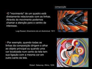 composição
•O "movimento" de um quadro está
diretamente relacionado com as linhas.
Através do movimento podemos
chamar a atenção para o centro de
interesse.
Robert Delaunay, Ritmo, 1939
• Por exemplo, quando todas as
linhas da composição dirigem o olhar
ao objeto principal ou quando uma
cor localizada num canto da tela tem
sua ligação com a mesma cor em
outro canto da tela.
Luigi Russol, Dinamismo de um Automóvel, 1911
 