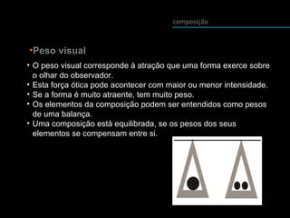 composição
•Peso visual
• O peso visual corresponde à atração que uma forma exerce sobre
o olhar do observador.
• Esta força ótica pode acontecer com maior ou menor intensidade.
• Se a forma é muito atraente, tem muito peso.
• Os elementos da composição podem ser entendidos como pesos
de uma balança.
• Uma composição está equilibrada, se os pesos dos seus
elementos se compensam entre si.
 