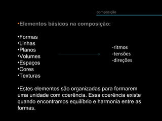 composição
•Elementos básicos na composição:
•Formas
•Linhas
•Planos
•Volumes
•Espaços
•Cores
•Texturas
•Estes elementos são organizadas para formarem
uma unidade com coerência. Essa coerência existe
quando encontramos equilíbrio e harmonia entre as
formas.
-ritmos
-tensões
-direções
 