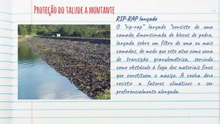 Proteçãodotaludeamontante 11
RIP-RAP lançado
O “rip-rap” lançado “consiste de uma
camada dimensionada de blocos de pedra,
lançada sobre um filtro de uma ou mais
camadas, de modo que este atue como zona
de transição granulométrica, servindo
como obstáculo à fuga dos materiais finos
que constituem o maciço. A rocha deve
resistir a fatores climáticos e ser
preferencialmente alongada.
 