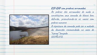 12
RIP-RAP com predras arrumadas
As pedras são arrumadas de modo a
constituírem uma camada de blocos bem
definida, preenchendo-se os vazios com
pedras menores
A espessura da camada pode ser a metade
da dimensão recomendada no caso de
“riprap” lançado.
GEOTÊXTIL
 