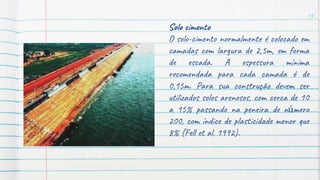 13
Solo cimento
O solo-cimento normalmente é colocado em
camadas com largura de 2,5m, em forma
de escada. A espessura mínima
recomendada para cada camada é de
0,15m. Para sua construção devem ser
utilizados solos arenosos, com cerca de 10
a 15% passando na peneira de número
200, com índice de plasticidade menor que
8% (Fell et al, 1992).
 