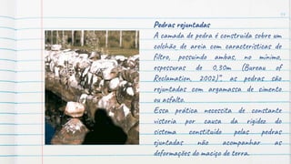 14
Pedras rejuntadas
A camada de pedra é construída sobre um
colchão de areia com características de
filtro, possuindo ambas, no mínimo,
espessuras de 0,30m (Bureau of
Reclamation, 2002)”, as pedras são
rejuntadas com argamassa de cimento
ou asfalto.
Essa prática necessita de constante
vistoria por causa da rigidez do
sistema constituído pelas pedras
ejuntadas não acompanhar as
deformações do maciço de terra.
 