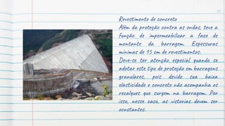 15
Revestimento de concreto
Além da proteção contra as ondas, teve a
função de impermeabilizar a face de
montante da barragem. Espessuras
mínimas de 15 cm de revestimentos.
Deve-se ter atenção especial quando se
adotar este tipo de proteção em barragens
granulares, pois devido sua baixa
elasticidade o concreto não acompanha os
recalques que surgem na barragem. Por
isso, nesse caso, as vistorias devem ser
ocnstantes.
 