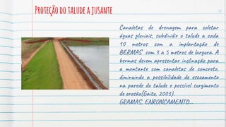 Proteçãodotaludeajusante 17
Canaletas de drenagem para coletar
águas pluviais, subdividir o talude a cada
10 metros com a implantação de
BERMAS com 3 a 5 metros de largura. A
bermas devem apresentar inclinação para
a montante com canaletas de concreto,
diminuindo a possibilidade de escoamento
na parede do talude e possível surgimento
de erosão(Gaito, 2003).
GRAMAS, ENRONCAMENTO...
 