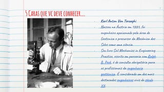 5Carasquevcdeveconhecer….
4
• Karl Anton Von Terzaghi
• Nasceu na Áustria em 1883, foi
engenheiro apaixonado pela área de
Geotcnica e precursor da Mecânica dos
Solos como uma ciência.
• Seu livro Soil Mechanics in Engineering
Practice, escrito em parceria com Ralph
B. Peck, é de consulta obrigatória para
os profissionais da engenharia
geotécnica. É considerado um dos mais
destacados engenheiros civis do século
XX.
 