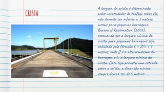 CRISTA
A largura da crista é determinada
pelas necessidades de tráfego sobre ela,
não devendo ser inferior a 3 metros,
mesmo para pequenas barragens.
Bureau of Reclamation (2002),
recomenda que a largura mínima da
crista para pequenas barragens seja
calculada pela fórmula: L = Z/5 + 3
metros, onde Z é a altura máxima da
barragem e L, a largura mínima da
crista. Caso seja prevista uma estrada
sobre a crista, a dimensão mínima
sempre deverá ser de 5 metros.
7
 