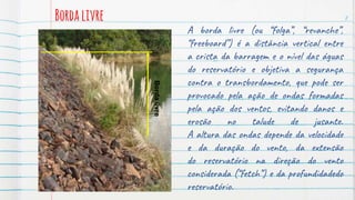 Bordalivre
A borda livre (ou “folga”, “revanche”,
“freeboard”) é a distância vertical entre
a crista da barragem e o nível das águas
do reservatório e objetiva a segurança
contra o transbordamento, que pode ser
provocado pela ação de ondas formadas
pela ação dos ventos, evitando danos e
erosão no talude de jusante.
A altura das ondas depende da velocidade
e da duração do vento, da extensão
do reservatório na direção do vento
considerada (“fetch”) e da profundidadedo
reservatório.
8
Borda
livre
 