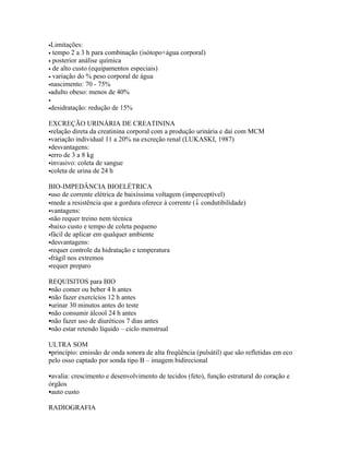 •Limitações:
• tempo 2 a 3 h para combinação (isótopo+água corporal)
• posterior análise química
• de alto custo (equipamentos especiais)
• variação do % peso corporal de água
•nascimento: 70 - 75%
•adulto obeso: menos de 40%
•
•desidratação:   redução de 15%

EXCREÇÃO URINÁRIA DE CREATININA
relação direta da creatinina corporal com a produção urinária e daí com MCM
variação individual 11 a 20% na excreção renal (LUKASKI, 1987)
desvantagens:
erro de 3 a 8 kg
invasivo: coleta de sangue
coleta de urina de 24 h


BIO-IMPEDÂNCIA BIOELÉTRICA
uso de corrente elétrica de baixíssima voltagem (imperceptível)
mede a resistência que a gordura oferece à corrente (↓ condutibilidade)
vantagens:
não requer treino nem técnica
baixo custo e tempo de coleta pequeno
fácil de aplicar em qualquer ambiente
desvantagens:
requer controle da hidratação e temperatura
frágil nos extremos
requer preparo


REQUISITOS para BIO
não comer ou beber 4 h antes
não fazer exercícios 12 h antes
urinar 30 minutos antes do teste
não consumir álcool 24 h antes
não fazer uso de diuréticos 7 dias antes
não estar retendo líquido – ciclo menstrual

ULTRA SOM
princípio: emissão de onda sonora de alta freqüência (pulsátil) que são refletidas em eco
pelo osso captado por sonda tipo B – imagem bidirecional

avalia: crescimento e desenvolvimento de tecidos (feto), função estrutural do coração e
órgãos
auto custo

RADIOGRAFIA
 