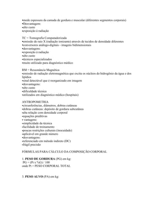 mede espessura da camada de gordura e muscular (diferentes segmentos corporais)
Desvantagem:
•alto   custo
•exposição      à radiação

TC = Tomografia Computadorizada
emissão de raio X (radiação ionizante) através de tecidos de densidade diferentes
conversores análogo-digitais - imagens bidimensionais
desvantagens:
exposição à radiação
alto custo
técnicos especializados
muito utilizado para diagnóstico médico


RM = Ressonância Magnética
emissão de radiação eletromagnética que excita os núcleos do hidrogênio da água e dos
lipídios
sinal detectável que é reorganizado em imagem
desvantagens:
alto custo
dificuldade técnica
utilizados em diagnóstico médico (hospitais)


ANTROPOMETRIA
circunferências, diâmetros, dobras cutâneas
dobras cutâneas: depósito de gordura subcutânea
alta relação com densidade corporal
equações preditivas
 vantagens:
simplicidade da técnica
facilidade de treinamento
poucas restrições culturais (inocuidade)
aplicável em grande número
desvantagens:
referenciado em método indireto (DC)
frágil precisão


FÓRMULAS PARA CÁLCULO DA COMPOSIÇÃO CORPORAL

1. PESO DE GORDURA (PG) em kg:
 PG = (Pt x %G) / 100
onde Pt = PESO CORPORAL TOTAL


3. PESO ALVO (PA) em kg:
 