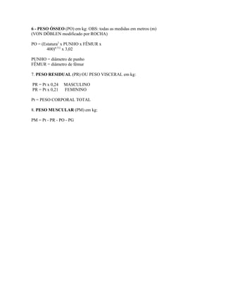 6 - PESO ÓSSEO (PO) em kg: OBS: todas as medidas em metros (m)
(VON DÖBLEN modificado por ROCHA)

PO = (Estatura2 x PUNHO x FÊMUR x
        400)0,712 x 3,02

PUNHO = diâmetro de punho
FÊMUR = diâmetro de fêmur

7. PESO RESIDUAL (PR) OU PESO VISCERAL em kg:

PR = Pt x 0,24   MASCULINO
PR = Pt x 0,21   FEMININO

Pt = PESO CORPORAL TOTAL

8. PESO MUSCULAR (PM) em kg:

PM = Pt - PR - PO - PG
 