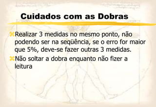 Cuidados com as Dobras
Realizar 3 medidas no mesmo ponto, não
podendo ser na seqüência, se o erro for maior
que 5%, deve-se fazer outras 3 medidas.
Não soltar a dobra enquanto não fizer a
leitura
 