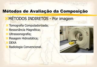 Métodos de Avaliação da Composição
MÉTODOS INDIRETOS - Por imagem
 Tomografia Computadorizada;
 Ressonância Magnética;
 Ultrassonografia;
 Pesagem Hidrostática;
 DEXA
 Radiologia Convencional.
 