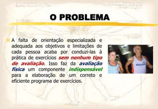 O PROBLEMA
 A falta de orientação especializada e
adequada aos objetivos e limitações de
cada pessoa acaba por conduzi-las à
prática de exercícios sem nenhum tipo
de avaliação. Isso faz da avaliação
física um componente indispensável
para a elaboração de um correto e
eficiente programa de exercícios.
 