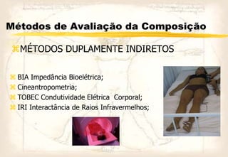 Métodos de Avaliação da Composição
MÉTODOS DUPLAMENTE INDIRETOS
 BIA Impedância Bioelétrica;
 Cineantropometria;
 TOBEC Condutividade Elétrica Corporal;
 IRI Interactância de Raios Infravermelhos;
 
