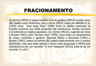 FRACIONAMENTO
 Os termos (MCM) e massa corporal livre de gordura (MCLG) muitas vezes
são usados como sinônimos, mas o termo (MCM) criado por Behnke et al.
(1953) como “lean body mass” (LBM), inclui os lipídios essenciais às
funções corporais que estão presentes nas membranas, tecidos nervosos
e envolvendo os órgãos essenciais. Já o termo (MCLG), sugerido por Keys
e Brozek (1953) como “fat-free mass” (FFM), inclui todos os componentes
do corpo, excluindo a gordura. Segundo Malina e Bouchard (1991) e
Buskirk (1987), ambos os termos são usados habitualmente com o mesmo
significado, mas para estes autores o termo mais apropriado é (MCM) pois
caracteriza-se por um conceito “in vivo” enquanto (MCLG) trata-se de um
conceito “in vitro”.
 