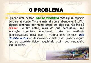 O PROBLEMA
 Quando uma pessoa não se identifica com algum aspecto
de uma atividade física é natural que a abandone. É difícil
alguém continuar por muito tempo em algo que não lhe dê
prazer. Se faz então, mais do que necessário, uma
avaliação completa, envolvendo todas as variáveis
biopsicossociais para que a maioria das pessoas não
desista antes de desenvolver o hábito de praticar algum
tipo de exercício físico, adquirindo assim seu verdadeiro
seguro saúde.
 