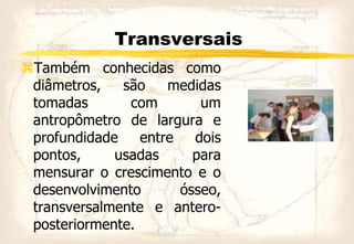 Transversais
Também conhecidas como
diâmetros, são medidas
tomadas com um
antropômetro de largura e
profundidade entre dois
pontos, usadas para
mensurar o crescimento e o
desenvolvimento ósseo,
transversalmente e antero-
posteriormente.
 