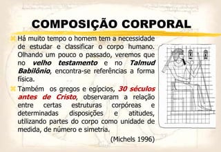 COMPOSIÇÃO CORPORAL
 Há muito tempo o homem tem a necessidade
de estudar e classificar o corpo humano.
Olhando um pouco o passado, veremos que
no velho testamento e no Talmud
Babilônio, encontra-se referências a forma
física.
 Também os gregos e egípcios, 30 séculos
antes de Cristo, observaram a relação
entre certas estruturas corpóreas e
determinadas disposições e atitudes,
utilizando partes do corpo como unidade de
medida, de número e simetria.
(Michels 1996)
 