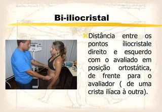 Bi-iliocristal
Distância entre os
pontos íliocristale
direito e esquerdo
com o avaliado em
posição ortostática,
de frente para o
avaliador ( de uma
crista ilíaca à outra).
 
