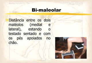 Bi-maleolar
Distância entre os dois
maléolos (medial e
lateral), estando o
testado sentado e com
os pés apoiados no
chão.
 