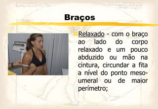 Braços
Relaxado - com o braço
ao lado do corpo
relaxado e um pouco
abduzido ou mão na
cintura, circundar a fita
a nível do ponto meso-
umeral ou de maior
perímetro;
 