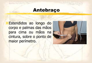 Antebraço
Estendidos ao longo do
corpo e palmas das mãos
para cima ou mãos na
cintura, sobre o ponto de
maior perímetro.
 