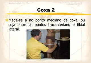 Coxa 2
Mede-se a no ponto mediano da coxa, ou
seja entre os pontos trocanteriano e tibial
lateral.
 