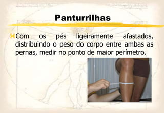 Panturrilhas
Com os pés ligeiramente afastados,
distribuindo o peso do corpo entre ambas as
pernas, medir no ponto de maior perímetro.
 