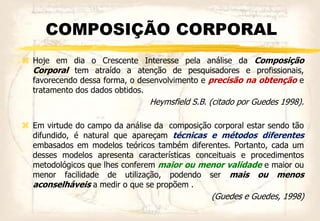 COMPOSIÇÃO CORPORAL
 Hoje em dia o Crescente Interesse pela análise da Composição
Corporal tem atraído a atenção de pesquisadores e profissionais,
favorecendo dessa forma, o desenvolvimento e precisão na obtenção e
tratamento dos dados obtidos.
Heymsfield S.B. (citado por Guedes 1998).
 Em virtude do campo da análise da composição corporal estar sendo tão
difundido, é natural que apareçam técnicas e métodos diferentes
embasados em modelos teóricos também diferentes. Portanto, cada um
desses modelos apresenta características conceituais e procedimentos
metodológicos que lhes conferem maior ou menor validade e maior ou
menor facilidade de utilização, podendo ser mais ou menos
aconselháveis a medir o que se propõem .
(Guedes e Guedes, 1998)
 