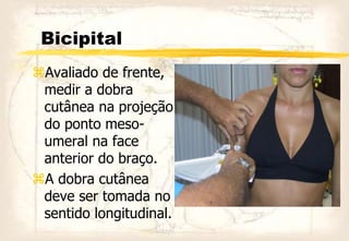 Bicipital
Avaliado de frente,
medir a dobra
cutânea na projeção
do ponto meso-
umeral na face
anterior do braço.
A dobra cutânea
deve ser tomada no
sentido longitudinal.
 