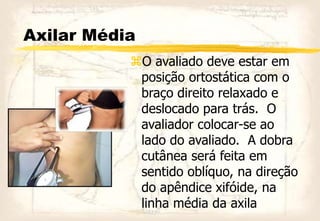 Axilar Média
O avaliado deve estar em
posição ortostática com o
braço direito relaxado e
deslocado para trás. O
avaliador colocar-se ao
lado do avaliado. A dobra
cutânea será feita em
sentido oblíquo, na direção
do apêndice xifóide, na
linha média da axila
 