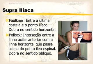 Supra Ilíaca
Faulkner: Entre a ultima
costela e o ponto ilíaco.
Dobra no sentido horizontal.
Pollock: Interseção entre a
linha axilar anterior com a
linha horizontal que passa
acima do ponto ileo-espinal.
Dobra no sentido obliquo.
 