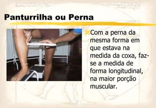 Panturrilha ou Perna
Com a perna da
mesma forma em
que estava na
medida da coxa, faz-
se a medida de
forma longitudinal,
na maior porção
muscular.
 