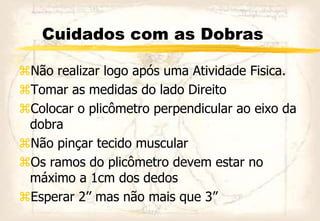 Cuidados com as Dobras
Não realizar logo após uma Atividade Fisica.
Tomar as medidas do lado Direito
Colocar o plicômetro perpendicular ao eixo da
dobra
Não pinçar tecido muscular
Os ramos do plicômetro devem estar no
máximo a 1cm dos dedos
Esperar 2’’ mas não mais que 3”
 