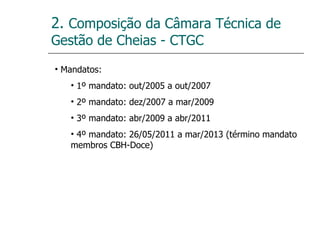 2.  Composição da Câmara Técnica de Gestão de Cheias - CTGC Mandatos: 1º mandato: out/2005 a out/2007 2º mandato: dez/2007 a mar/2009 3º mandato: abr/2009 a abr/2011 4º mandato: 26/05/2011 a mar/2013 (término mandato membros CBH-Doce) 