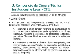 3.  Composição da Câmara Técnica Institucional e Legal - CTIL Instituída pela  Deliberação do CBH-Doce Nº 02 de 24/10/03 COMPETÊNCIAS:  Art. 2º Além das competências previstas no art. 5º da Deliberação CBH-Doce nº 01/2003, cabe à CTIL-Doce: I - examinar e emitir parecer, favorável ou desfavorável, no todo ou em parte, sob o aspecto da legalidade e da técnica legislativa, referente a propostas de deliberação elaboradas por outras Câmaras Técnicas, antes da sua apreciação pela Plenária; II - devolver a matéria à Câmara Técnica competente, com recomendações de modificação, ou apresentar substitutivo a Plenária, acompanhado da versão original da matéria examinada, quando do oferecimento de parecer contrário, no todo ou em parte; 