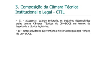 3.  Composição da Câmara Técnica Institucional e Legal - CTIL III - assessorar, quando solicitada, os trabalhos desenvolvidos pelas demais Câmaras Técnicas do CBH-DOCE em termos de legalidade e técnica legislativa; IV - outras atividades que venham a lhe ser atribuídas pela Plenária do CBH-DOCE. 