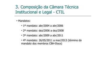 3.  Composição da Câmara Técnica Institucional e Legal - CTIL Mandatos: 1º mandato: abr/2004 a abr/2006 2º mandato: dez/2006 a dez/2008 3º mandato: abr/2009 a abr/2011 4º mandato: 26/05/2011 a mar/2013 (término do mandato dos membros CBH-Doce) 