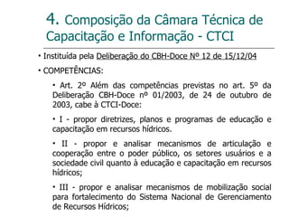 4.  Composição da Câmara Técnica de Capacitação e Informação - CTCI Instituída pela  Deliberação do CBH-Doce Nº 12 de 15/12/04 COMPETÊNCIAS: Art. 2º Além das competências previstas no art. 5º da Deliberação CBH-Doce nº 01/2003, de 24 de outubro de 2003, cabe à CTCI-Doce: I - propor diretrizes, planos e programas de educação e capacitação em recursos hídricos.  II - propor e analisar mecanismos de articulação e cooperação entre o poder público, os setores usuários e a sociedade civil quanto à educação e capacitação em recursos hídricos; III - propor e analisar mecanismos de mobilização social para fortalecimento do Sistema Nacional de Gerenciamento de Recursos Hídricos; 