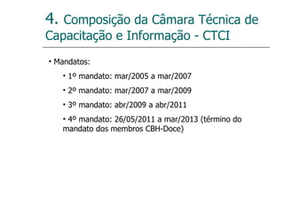 4.  Composição da Câmara Técnica de Capacitação e Informação - CTCI Mandatos: 1º mandato: mar/2005 a mar/2007 2º mandato: mar/2007 a mar/2009 3º mandato: abr/2009 a abr/2011 4º mandato: 26/05/2011 a mar/2013 (término do mandato dos membros CBH-Doce) 