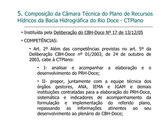5.  Composição da Câmara Técnica do Plano de Recursos Hídricos da Bacia Hidrográfica do Rio Doce - CTPlano Instituída pela  Deliberação do CBH-Doce Nº 17 de 13/12/05 COMPETÊNCIAS: Art. 2º Além das competências previstas no art. 5º da Deliberação CBH-Doce nº 01/2003, de 24 de outubro de 2003, cabe à CTPlano: I- analisar e acompanhar a elaboração e o desenvolvimento do PRH-Doce; II- propor, juntamente com a equipe técnica dos órgãos gestores, ANA, IEMA e IGAM e demais instituições contratadas para a elaboração do PRH-Doce, sistemática e indicadores de acompanhamento da formulação e implementação do referido plano, repassando as informações atinentes ao seu desenvolvimento ao plenário do CBH-Doce; 