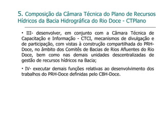 5.  Composição da Câmara Técnica do Plano de Recursos Hídricos da Bacia Hidrográfica do Rio Doce - CTPlano III- desenvolver, em conjunto com a Câmara Técnica de Capacitação e Informação - CTCI, mecanismos de divulgação e de participação, com vistas à construção compartilhada do PRH-Doce, no âmbito dos Comitês de Bacias de Rios Afluentes do Rio Doce, bem como nas demais unidades descentralizadas de gestão de recursos hídricos na Bacia; IV- executar demais funções relativas ao desenvolvimento dos trabalhos do PRH-Doce definidas pelo CBH-Doce. 