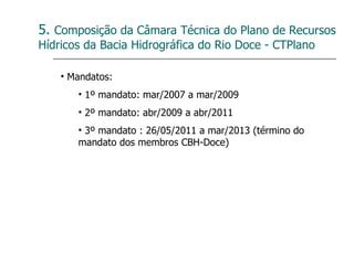 5.  Composição da Câmara Técnica do Plano de Recursos Hídricos da Bacia Hidrográfica do Rio Doce - CTPlano Mandatos: 1º mandato: mar/2007 a mar/2009 2º mandato: abr/2009 a abr/2011 3º mandato : 26/05/2011 a mar/2013 (término do mandato dos membros CBH-Doce) 