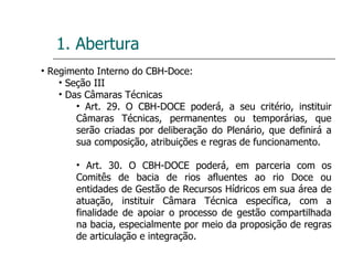 1. Abertura Regimento Interno do CBH-Doce: Seção III Das Câmaras Técnicas Art. 29. O CBH-DOCE poderá, a seu critério, instituir Câmaras Técnicas, permanentes ou temporárias, que serão criadas por deliberação do Plenário, que definirá a sua composição, atribuições e regras de funcionamento. Art. 30. O CBH-DOCE poderá, em parceria com os Comitês de bacia de rios afluentes ao rio Doce ou entidades de Gestão de Recursos Hídricos em sua área de atuação, instituir Câmara Técnica específica, com a finalidade de apoiar o processo de gestão compartilhada na bacia, especialmente por meio da proposição de regras de articulação e integração. 