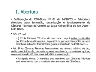 1. Abertura Deliberação do CBH-Doce Nº 01 de 24/10/03 – Estabelece diretrizes para formação, organização e funcionamento de Câmaras Técnicas do Comitê da Bacia Hidrográfica do Rio Doce – CBH-Doce. Art. 1º ....: § 1º As Câmaras Técnicas de que trata o caput  serão constituídas por Conselheiros titulares ou suplentes ou por representantes de seus membros indicados formalmente junto à Secretaria do CBH-Doce .... Art. 2º As Câmaras Técnicas Permanentes, no número máximo de dez,  serão constituídas de, no mínimo, sete membros e, no máximo, quinze, com mandato de até dois anos, admitida a recondução. Parágrafo único. O mandato dos membros das Câmaras Técnicas será coincidente com o mandato dos membros do CBH-Doce. 